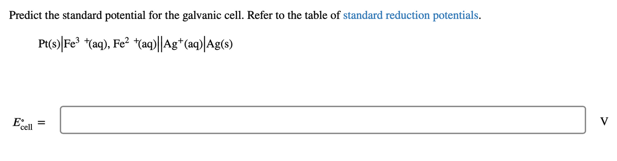 Predict the standard potential for the galvanic cell. Refer to the table of standard reduction potentials.
Pt(s)|Fe³ +(aq), Fe² +(aq)||Ag+ (aq)|Ag(s)
E
cell
||
=
V