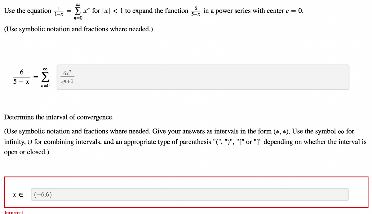 Use the equation
5
(Use symbolic notation and fractions where needed.)
6
-
XE
X
Incorrect
=
Σ
n=0
=
Determine the interval of convergence.
(Use symbolic notation and fractions where needed. Give your answers as intervals in the form (*, *). Use the symbol ∞ for
infinity, U for combining intervals, and an appropriate type of parenthesis "(", ")", "[" or "]" depending on whether the interval is
open or closed.)
(-6,6)
∞
Σx" for x < 1 to expand the function in a power series with center c = 0.
n=0
6x
5"+1