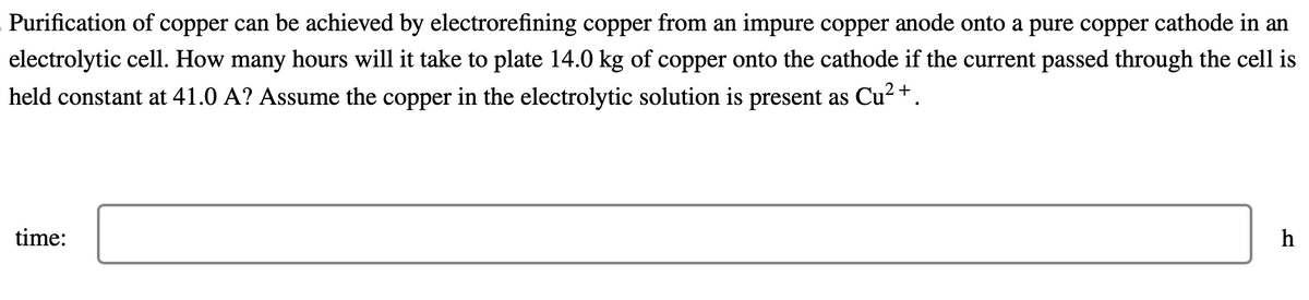 Purification of copper can be achieved by electrorefining copper from an impure copper anode onto a pure copper cathode in an
electrolytic cell. How many hours will it take to plate 14.0 kg of copper onto the cathode if the current passed through the cell is
held constant at 41.0 A? Assume the copper in the electrolytic solution is present as Cu²+.
time:
h