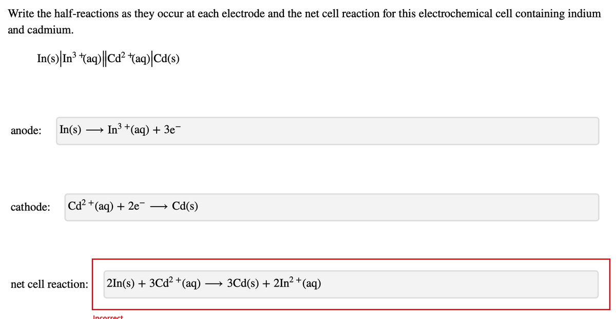 Write the half-reactions as they occur at each electrode and the net cell reaction for this electrochemical cell containing indium
and cadmium.
In(s) In³ +(aq)||Cd²+(aq)|Cd(s)
anode:
In(s) →→→ In³ + (aq) + 3e¯
cathode: Cd²+ (aq) + 2e
Cd(s)
net cell reaction: 2In(s) + 3Cd²+ (aq)
Incorrect
2+
3Cd(s) + 2In² + (aq)