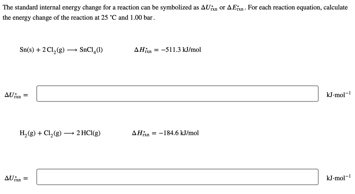 The standard internal energy change for a reaction can be symbolized as AUxn or AEixn. For each reaction equation, calculate
the energy change of the reaction at 25 °C and 1.00 bar.
'rxn
Sn(s) + 2Cl₂(g) → SnC1₂ (1)
AUixn
=
H₂(g) + Cl₂(g) → 2 HCl(g)
AUixn
=
▲Hixn
AHxn
= -511.3 kJ/mol
= -184.6 kJ/mol
kJ.mol-¹
kJ.mol-1