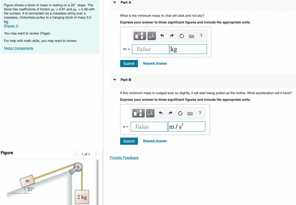 Figure shows a block of mass m resting on a 20° slope. The
block has coefficients of friction μ = 0.81 and k = 0.46 with
the surface. It is connected via a massless string over a
massless, frictionless pulley to a hanging block of mass 2.0
kg.
(Figure 1)
You may want to review (Page).
For help with math skills, you may want to review:
Vector Components
Figure
m
20⁰
1 of 1
2 kg
Part A
What is the minimum mass m that will stick and not slip?
Express your answer to three significant figures and include the appropriate units.
m =
Submit
Part B
a =
Submit
O
μA
Value
Request Answer
If this minimum mass is nudged ever so slightly, it will start being pulled up the incline. What acceleration will it have?
Express your answer to three significant figures and include the appropriate units.
μÅ
Provide Feedback
Value
kg
Request Answer
?
2
m/s²
?
