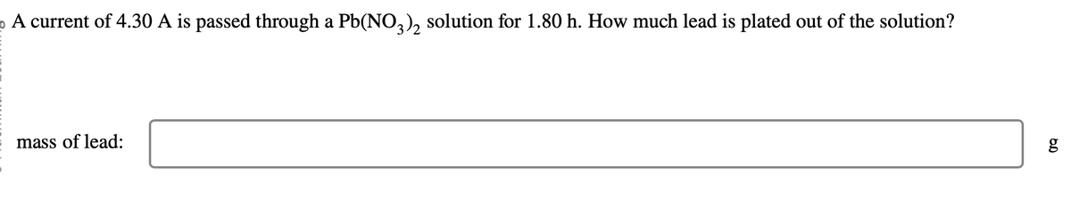 o A current of 4.30 A is passed through a Pb(NO3)₂ solution for 1.80 h. How much lead is plated out of the solution?
mass of lead:
g