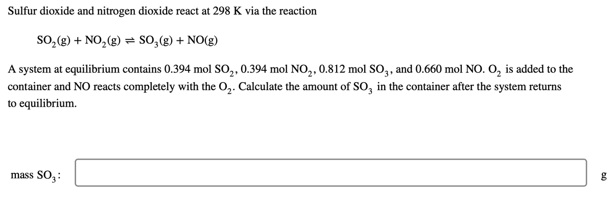 **Sulfur dioxide and nitrogen dioxide react at 298 K via the reaction:**

\[ \text{SO}_2(\text{g}) + \text{NO}_2(\text{g}) \leftrightarrow \text{SO}_3(\text{g}) + \text{NO}(\text{g}) \]

A system at equilibrium contains 0.394 mol SO₂, 0.394 mol NO₂, 0.812 mol SO₃, and 0.660 mol NO. O₂ is added to the container and NO reacts completely with the O₂. Calculate the amount of SO₃ in the container after the system returns to equilibrium.

**mass SO₃:**

\[ \boxed{\hspace{3cm}} \, \text{g} \]