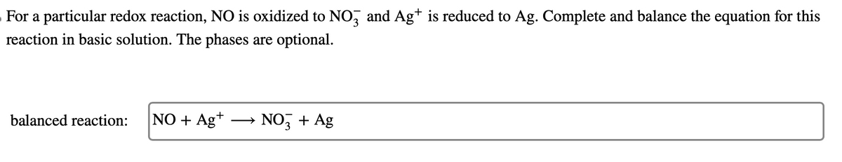 For a particular redox reaction, NO is oxidized to NO3 and Ag+ is reduced to Ag. Complete and balance the equation for this
reaction in basic solution. The phases are optional.
balanced reaction: NO + Ag+
NO3 + Ag