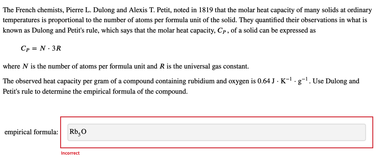 The French chemists, Pierre L. Dulong and Alexis T. Petit, noted in 1819 that the molar heat capacity of many solids at ordinary
temperatures is proportional to the number of atoms per formula unit of the solid. They quantified their observations in what is
known as Dulong and Petit's rule, which says that the molar heat capacity, Cp, of a solid can be expressed as
Cp = N. 3R
where N is the number of atoms per formula unit and R is the universal gas constant.
The observed heat capacity per gram of a compound containing rubidium and oxygen is 0.64 J · K¯¹ · g¯¹. Use Dulong and
Petit's rule to determine the empirical formula of the compound.
empirical formula:
Rb5O
Incorrect