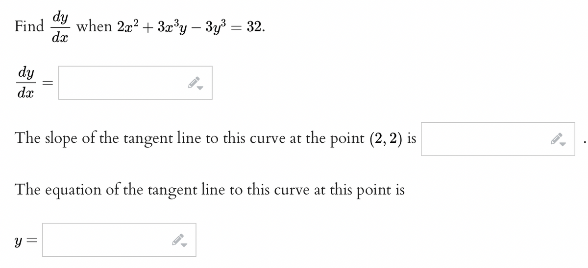 dy
Find
when 2x2 + 3x³y – 3y3 = 32.
dx
dy
dx
The slope of the tangent line to this curve at the point (2, 2) is
The equation of the tangent line to this curve at this point is
y =
