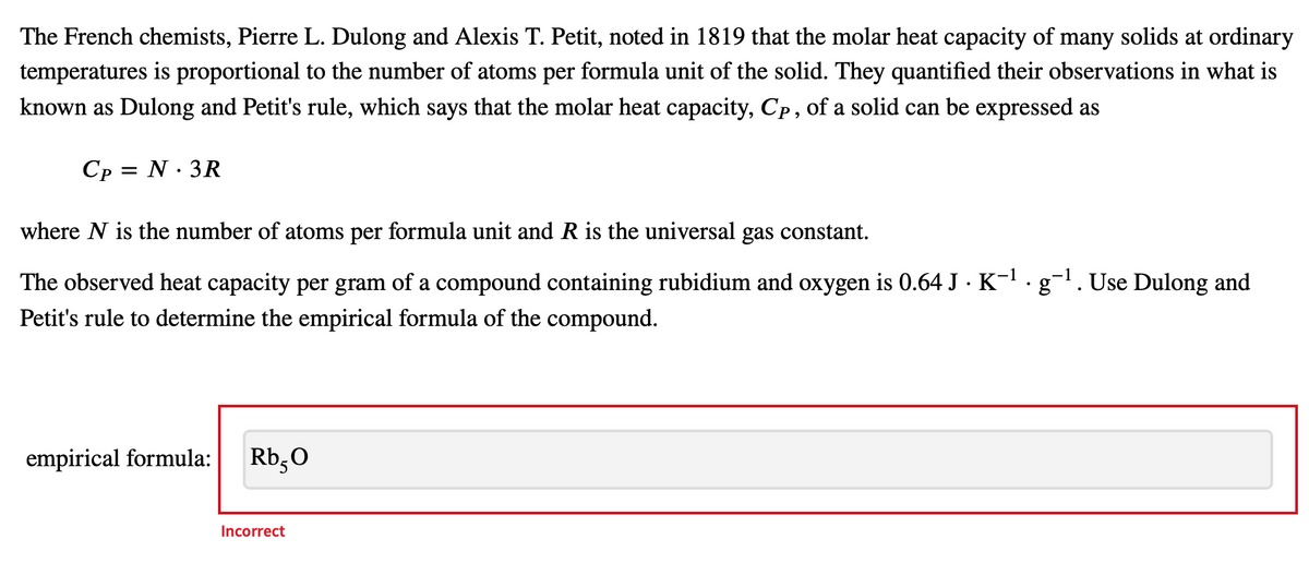 The French chemists, Pierre L. Dulong and Alexis T. Petit, noted in 1819 that the molar heat capacity of many solids at ordinary
temperatures is proportional to the number of atoms per formula unit of the solid. They quantified their observations in what is
known as Dulong and Petit's rule, which says that the molar heat capacity, Cp, of a solid can be expressed as
Cp = N. 3R
where N is the number of atoms per formula unit and R is the universal gas constant.
-1
The observed heat capacity per gram of a compound containing rubidium and oxygen is 0.64 J · K¯¹ . g¯¹. Use Dulong and
Petit's rule to determine the empirical formula of the compound.
empirical formula:
Rb5O
Incorrect