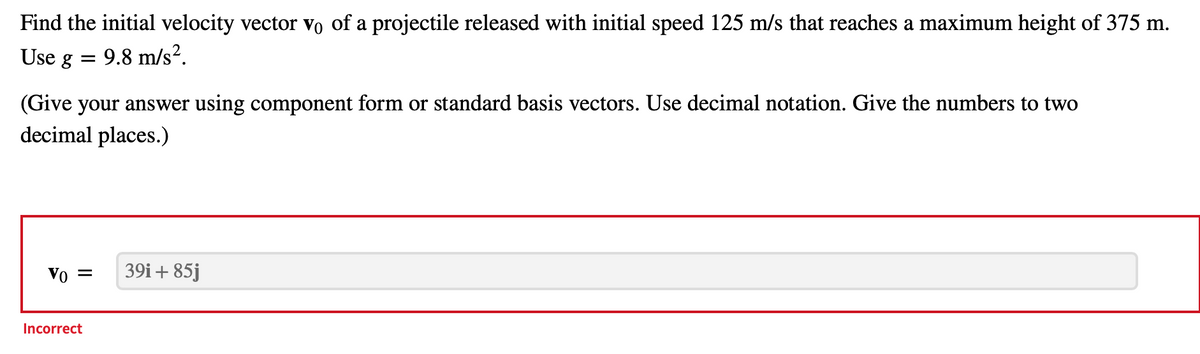 Find
the initial velocity vector vo of a projectile released with initial speed 125 m/s that reaches a maximum height of 375 m.
Use g =
9.8 m/s².
(Give your answer using component form or standard basis vectors. Use decimal notation. Give the numbers to two
decimal places.)
Vo = 39i+ 85j
Incorrect