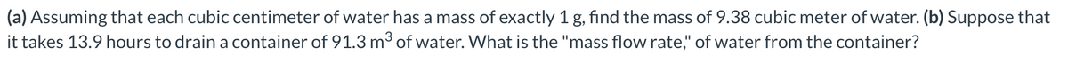 (a) Assuming that each cubic centimeter of water has a mass of exactly 1 g, find the mass of 9.38 cubic meter of water. (b) Suppose that
it takes 13.9 hours to drain a container of 91.3 m³ of water. What is the "mass flow rate," of water from the container?