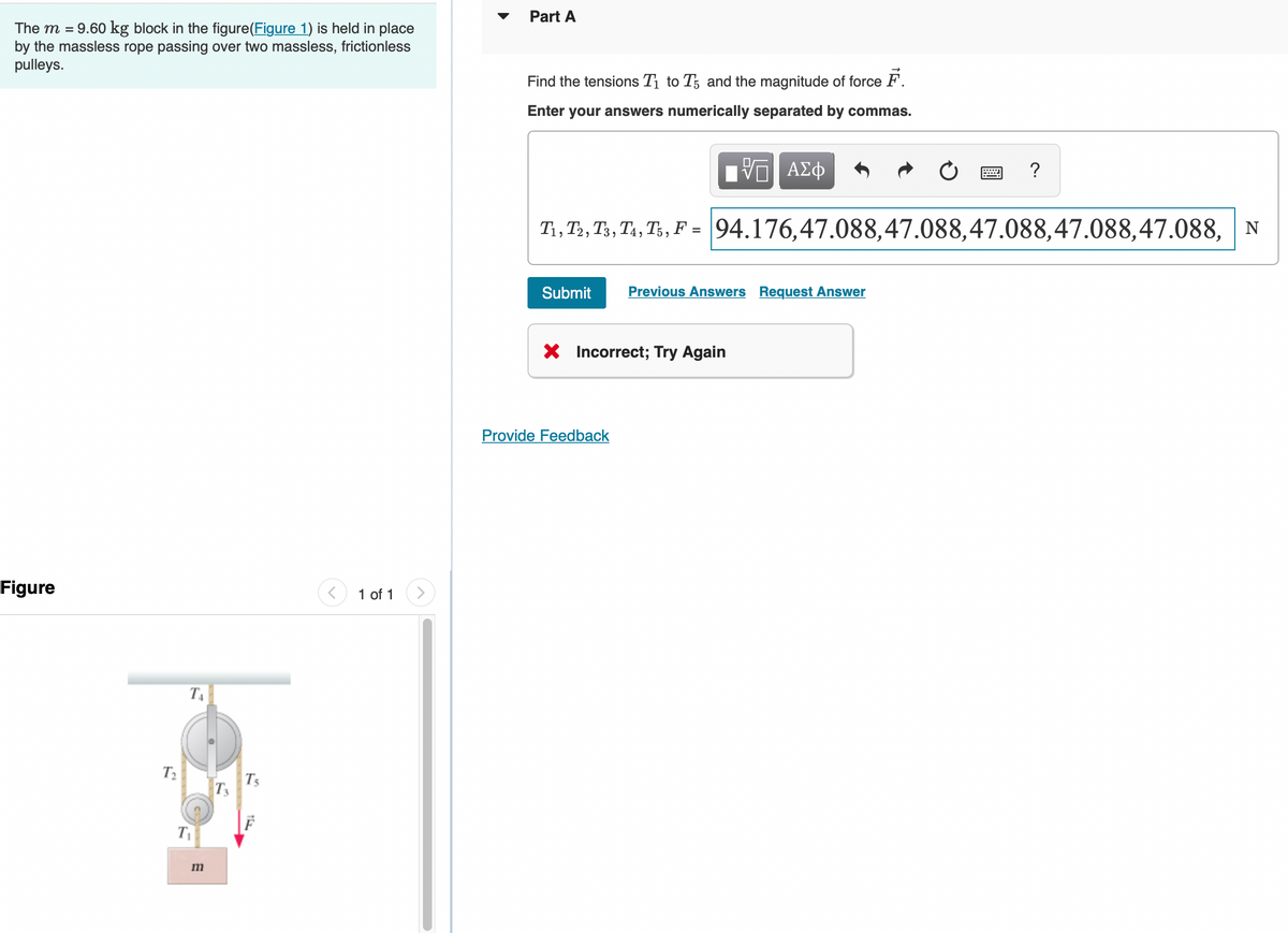 The m = 9.60 kg block in the figure(Figure 1) is held in place
by the massless rope passing over two massless, frictionless
pulleys.
Figure
T₂
T₁
T₁
m
T3
Ts
1 of 1
Part A
Find the tensions T₁ to T and the magnitude of force F.
Enter your answers numerically separated by commas.
ΠΙ ΑΣΦ
T1, T2, T3, T4, T5, F = 94.176,47.088,47.088,47.088,47.088,47.088, N
Submit
Previous Answers Request Answer
X Incorrect; Try Again
Provide Feedback
?