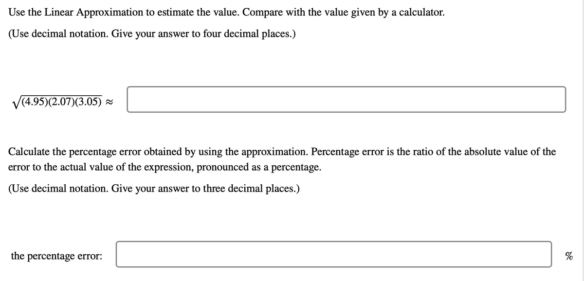 Use the Linear Approximation to estimate the value. Compare with the value given by a calculator.
(Use decimal notation. Give your answer to four decimal places.)
√(4.95)(2.07)(3.05) ≈
Calculate the percentage error obtained by using the approximation. Percentage error is the ratio of the absolute value of the
error to the actual value of the expression, pronounced as a percentage.
(Use decimal notation. Give your answer to three decimal places.)
the percentage error:
%