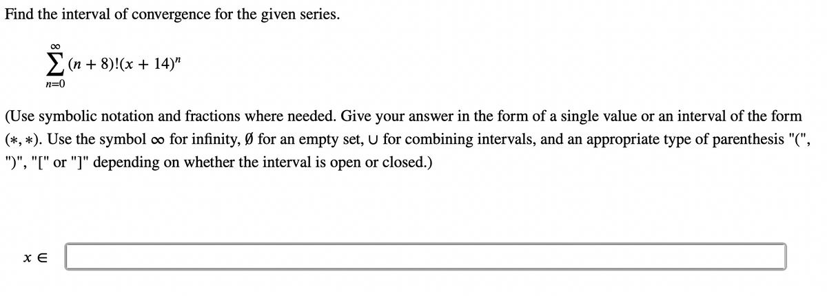 Find the interval of convergence for the given series.
∞
Σ(n+8)! (x +14)"
n=0
(Use symbolic notation and fractions where needed. Give your answer in the form of a single value or an interval of the form
(*, *). Use the symbol ∞ for infinity, Ø for an empty set, U for combining intervals, and an appropriate type of parenthesis "(",
")", "[" or "]" depending on whether the interval is open or closed.)
x E