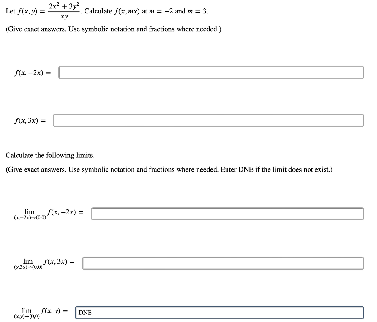 Let f(x, y)
=
2x² + 3y²
xy
(Give exact answers. Use symbolic notation and fractions where needed.)
f(x,-2x) =
f(x, 3x) =
Calculate the following limits.
(Give exact answers. Use symbolic notation and fractions where needed. Enter DNE if the limit does not exist.)
lim f(x, -2x)
(x,-2x)→(0,0)
lim f(x, 3x) =
(x,3x)→(0,0)
Calculate f(x, mx) at m = −2 and m =
: 3.
limf(x, y) =
(x,y)→(0,0)
=
DNE