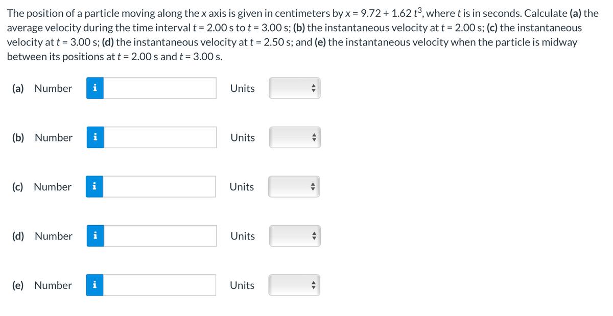 The position of a particle moving along the x axis is given in centimeters by x = 9.72 + 1.62 t³, where t is in seconds. Calculate (a) the
average velocity during the time interval t = 2.00 s to t = 3.00 s; (b) the instantaneous velocity at t = 2.00 s; (c) the instantaneous
velocity at t = 3.00 s; (d) the instantaneous velocity at t = 2.50 s; and (e) the instantaneous velocity when the particle is midway
between its positions at t = 2.00 s and t = 3.00 s.
(a) Number i
(b) Number
(c) Number
(d) Number
(e) Number
MO
Units
Units
Units
Units
Units
◄►