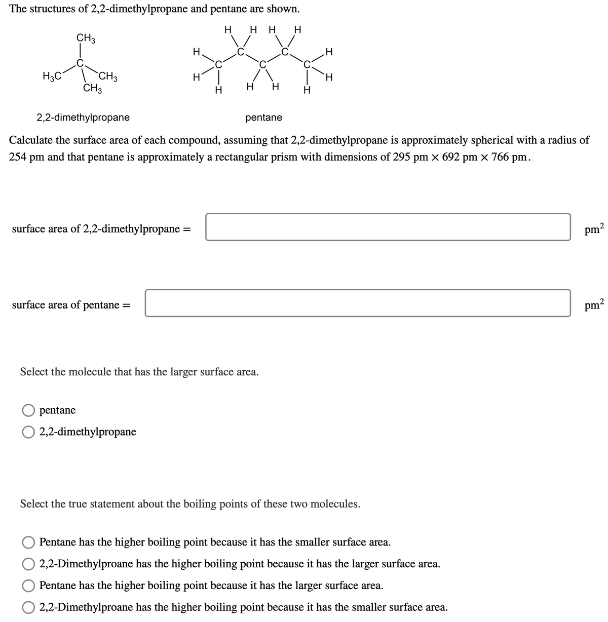 The structures of 2,2-dimethylpropane and pentane are shown.
H H H H
CH3
H3C
CH3
CH3
surface area of 2,2-dimethylpropane
surface area of pentane =
pentane
H
=
O 2,2-dimethylpropane
H
2,2-dimethylpropane
Calculate the surface area of each compound, assuming that 2,2-dimethylpropane is approximately spherical with a radius of
254 pm and that pentane is approximately a rectangular prism with dimensions of 295 pm × 692 pm × 766 pm.
H
H H
Select the molecule that has the larger surface area.
pentane
H
H
Select the true statement about the boiling points of these two molecules.
Pentane has the higher boiling point because it has the smaller surface area.
2,2-Dimethylproane has the higher boiling point because it has the larger surface area.
Pentane has the higher boiling point because it has the larger surface area.
O 2,2-Dimethylproane has the higher boiling point because it has the smaller surface area.
2
pm²
2
pm²