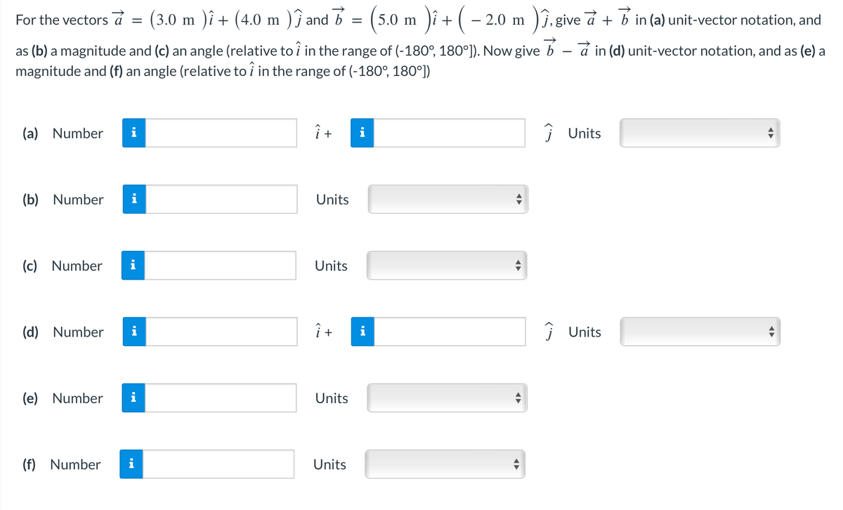 For
the vectors a
(a) Number
as (b) a magnitude and (c) an angle (relative to î in the range of (-180°, 180°]). Now give bain (d) unit-vector notation, and as (e) a
magnitude and (f) an angle (relative to î in the range of (-180°, 180°])
(b) Number
(c) Number
(d) Number
=
(3.0 m )î + (4.0 m )ĵ and 7 = (5.0 m )î + ( −
)î + (
(f) Number
i
(e) Number i
î +
Units
Units
Î+
Units
− 2.0 m )î,give a + b in (a) unit-vector notation, and
Units
◄►
◄►
Ĵ Units
Ĵ Units