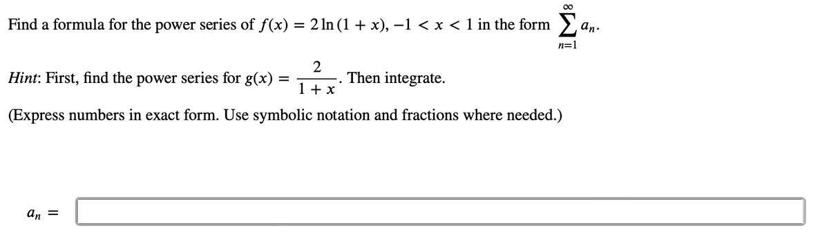 Find a formula for the power series of f(x) = 2 ln (1 + x), −1 < x < 1 in the form
Hint: First, find the power series for g(x)
2
1 + x
(Express numbers in exact form. Use symbolic notation and fractions where needed.)
an =
=
.
∞
Then integrate.
n=1
an.