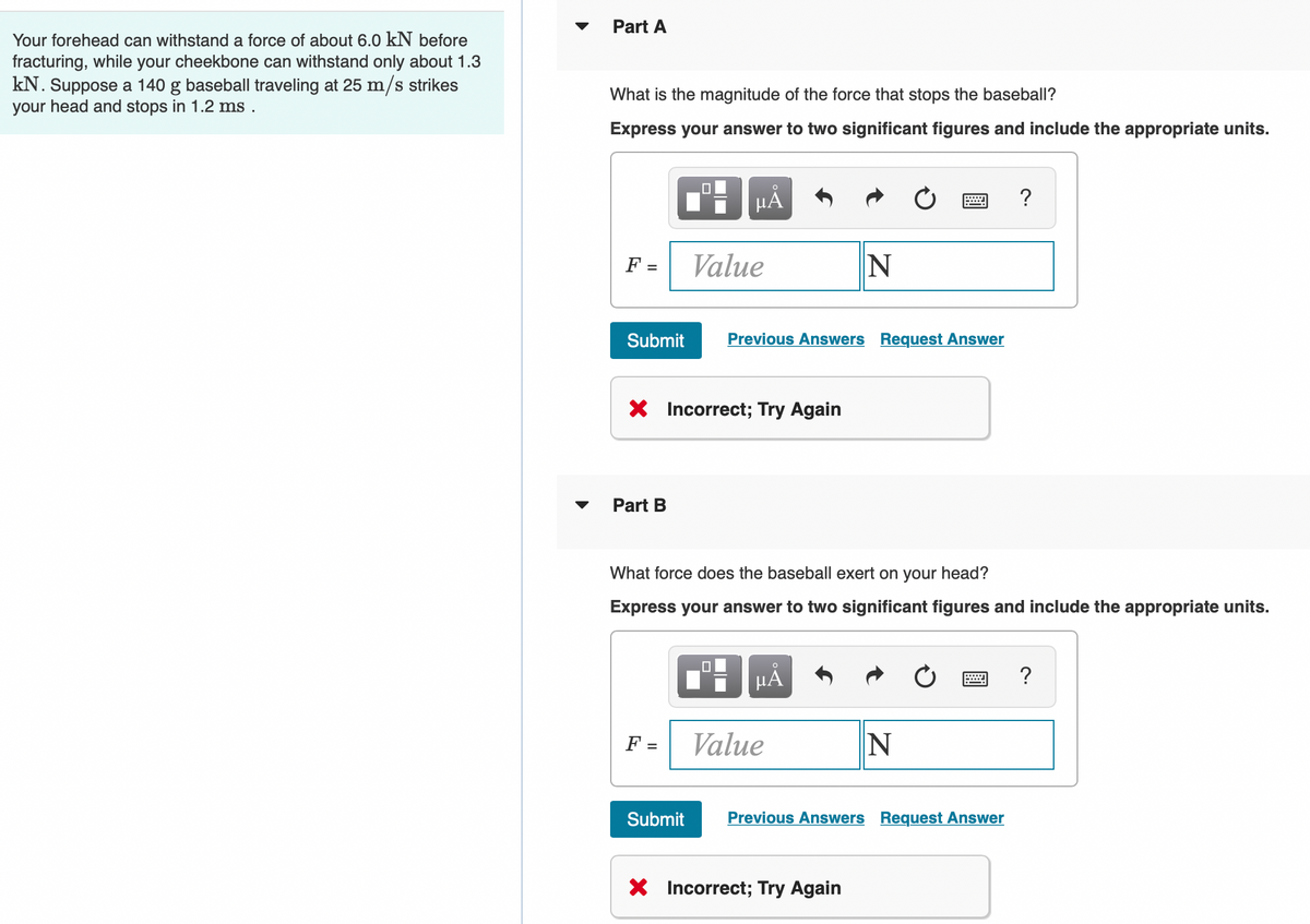 Your forehead can withstand a force of about 6.0 kN before
fracturing, while your cheekbone can withstand only about 1.3
kN. Suppose a 140 g baseball traveling at 25 m/s strikes
your head and stops in 1.2 ms.
Part A
What is the magnitude of the force that stops the baseball?
Express your answer to two significant figures and include the appropriate units.
F =
Submit
Part B
HÅ
X Incorrect; Try Again
F =
Value
Submit
Previous Answers Request Answer
What force does the baseball exert on your head?
Express your answer to two significant figures and include the appropriate units.
μÅ
N
Value
X Incorrect; Try Again
N
Previous Answers Request Answer
?
?
