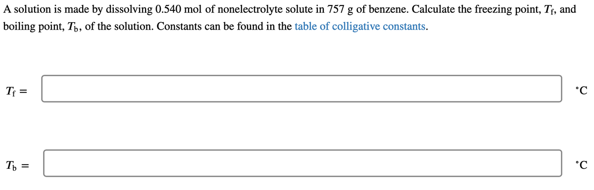 A solution is made by dissolving 0.540 mol of nonelectrolyte solute in 757 g of benzene. Calculate the freezing point, Tf, and
boiling point, Tú, of the solution. Constants can be found in the table of colligative constants.
Tf
=
Tb =
°C
°C