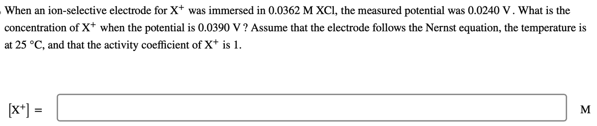 When an ion-selective electrode for X+ was immersed in 0.0362 M XC1, the measured potential was 0.0240 V. What is the
concentration of X+ when the potential is 0.0390 V ? Assume that the electrode follows the Nernst equation, the temperature is
at 25 °C, and that the activity coefficient of X+ is 1.
[x+] =
M