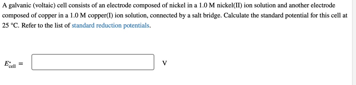 A galvanic (voltaic) cell consists of an electrode composed of nickel in a 1.0 M nickel(II) ion solution and another electrode
composed of copper in a 1.0 M copper(I) ion solution, connected by a salt bridge. Calculate the standard potential for this cell at
25 °C. Refer to the list of standard reduction potentials.
E
cell
||
=
V