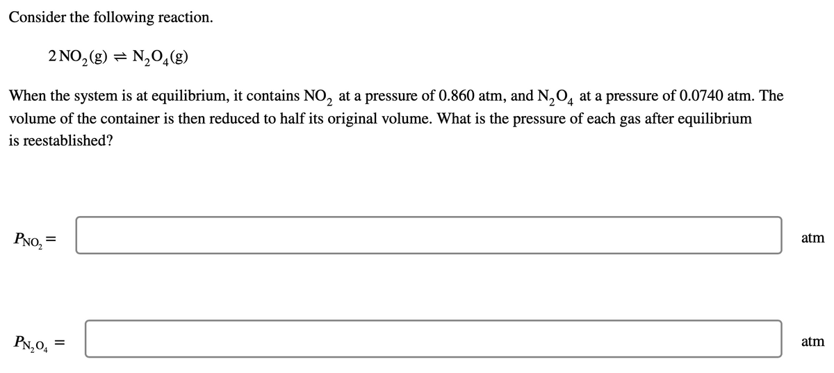 ### Chemical Equilibrium Example

Consider the following reaction:

\[ 2NO_2(g) \rightleftharpoons N_2O_4(g) \]

When the system is at equilibrium, it contains \(NO_2\) at a pressure of 0.860 atm, and \(N_2O_4\) at a pressure of 0.0740 atm. The volume of the container is then reduced to half its original volume. What is the pressure of each gas after equilibrium is reestablished?

\[
P_{NO_2} = \_\_\_\_\_\_\_\_\_\_ \text{ atm}
\]

\[
P_{N_2O_4} = \_\_\_\_\_\_\_\_\_\_ \text{ atm}
\]