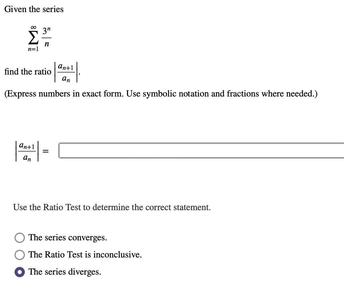 Given the series
∞
n=1
3″
n
an+1
an
(Express numbers in exact form. Use symbolic notation and fractions where needed.)
an+1
an
find the ratio
=
Use the Ratio Test to determine the correct statement.
The series converges.
The Ratio Test is inconclusive.
The series diverges.