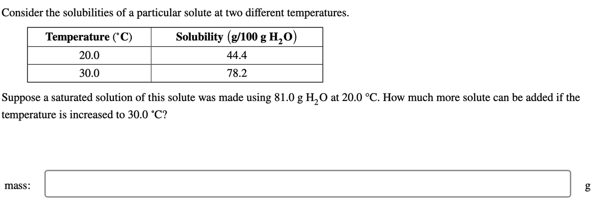 Consider the solubilities of a particular solute at two different temperatures.
Temperature (°C)
Solubility (g/100 g H₂O)
20.0
44.4
30.0
78.2
Suppose a saturated solution of this solute was made using 81.0 g H₂O at 20.0 °C. How much more solute can be added if the
temperature is increased to 30.0 °C?
mass:
g