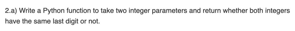 2.a) Write a Python function to take two integer parameters and return whether both integers
have the same last digit or not.
