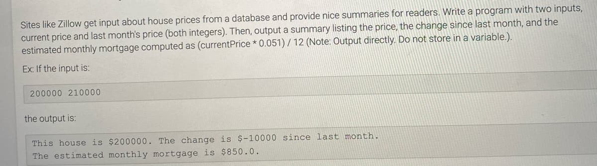 Sites like Zillow get input about house prices from a database and provide nice summaries for readers. Write a program with two inputs,
current price and last month's price (both integers). Then, output a summary listing the price, the change since last month, and the
estimated monthly mortgage computed as (currentPrice * 0.051) / 12 (Note: Output directly. Do not store in a variable.).
Ex: If the input is:
200000 210000
the output is:
This house is $200000. The change is $-10000 since last month.
The estimated monthly mortgage is $850.0.
