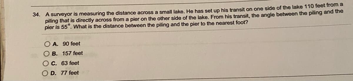 34. A surveyor is measuring the distance across a small lake. He has set up his transit on one side of the lake 110 feet from a
piling that is directly across from a pier on the other side of the lake. From his transit, the angle between the piling and the
pier is 55°. What is the distance between the piling and the pier to the nearest foot?
A. 90 feet
O B. 157 feet
OC. 63 feet
O D. 77 feet
