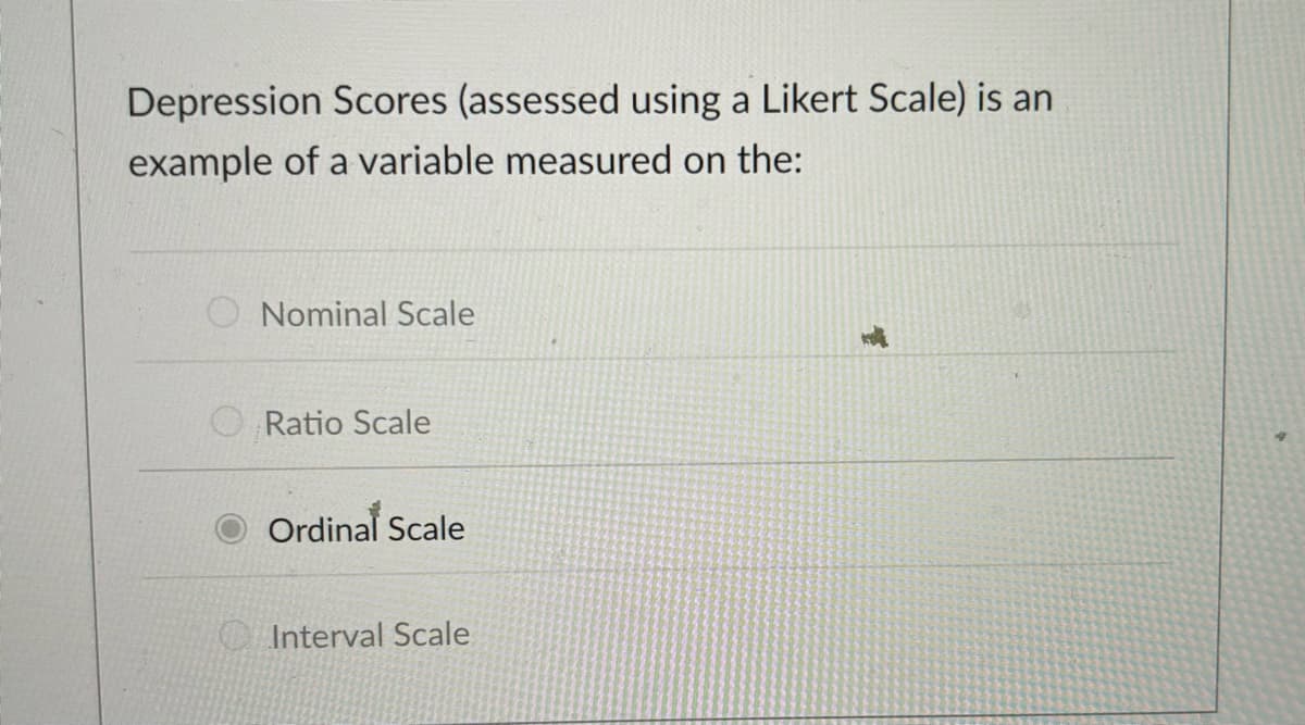 Depression Scores (assessed using a Likert Scale) is an
example of a variable measured on the:
Nominal Scale
Ratio Scale
Ordinal Scale
Interval Scale