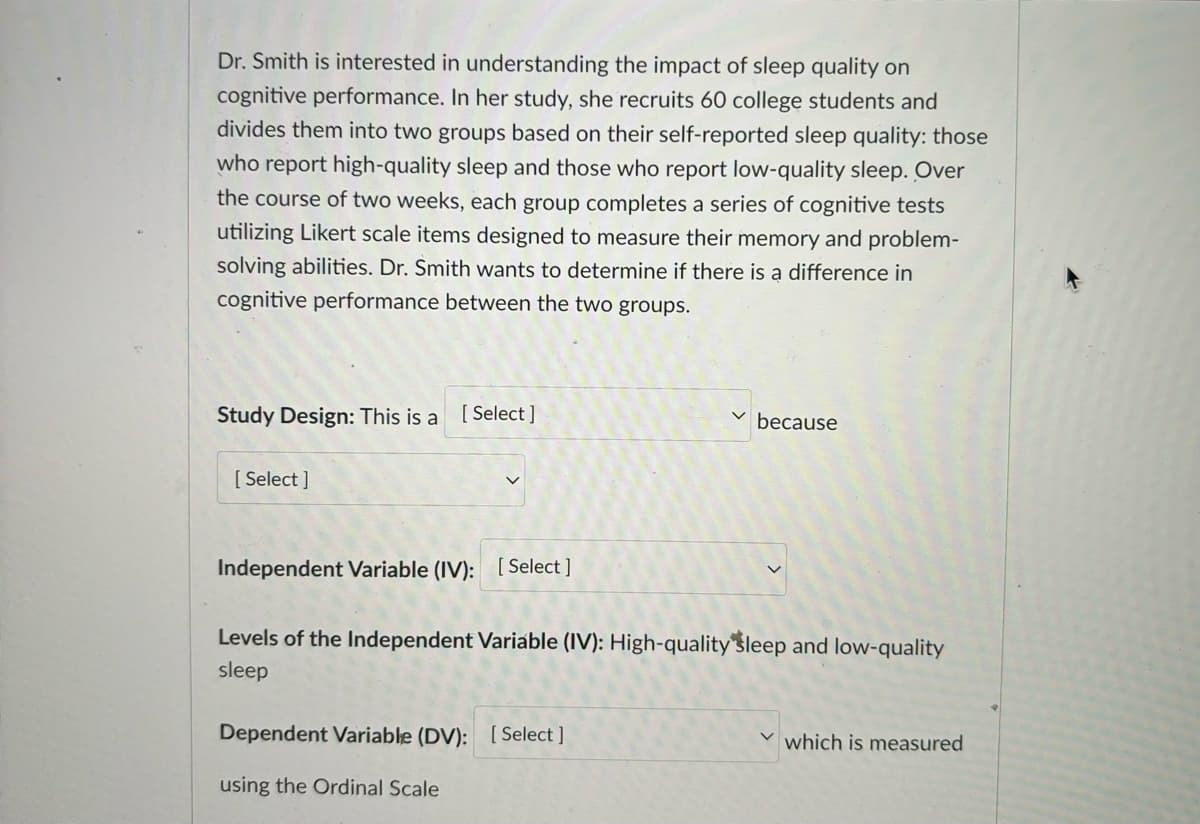 Dr. Smith is interested in understanding the impact of sleep quality on
cognitive performance. In her study, she recruits 60 college students and
divides them into two groups based on their self-reported sleep quality: those
who report high-quality sleep and those who report low-quality sleep. Over
the course of two weeks, each group completes a series of cognitive tests
utilizing Likert scale items designed to measure their memory and problem-
solving abilities. Dr. Smith wants to determine if there is a difference in
cognitive performance between the two groups.
Study Design: This is a [Select]
[Select]
because
Independent Variable (IV): [Select]
Levels of the Independent Variable (IV): High-quality sleep and low-quality
sleep
Dependent Variable (DV): [Select]
using the Ordinal Scale
which is measured