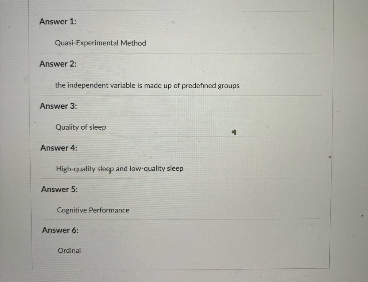 Answer 1:
Quasi-Experimental Method
Answer 2:
the independent variable is made up of predefined groups
Answer 3:
Quality of sleep
Answer 4:
High-quality sleep and low-quality sleep
Answer 5:
Cognitive Performance
Answer 6:
Ordinal