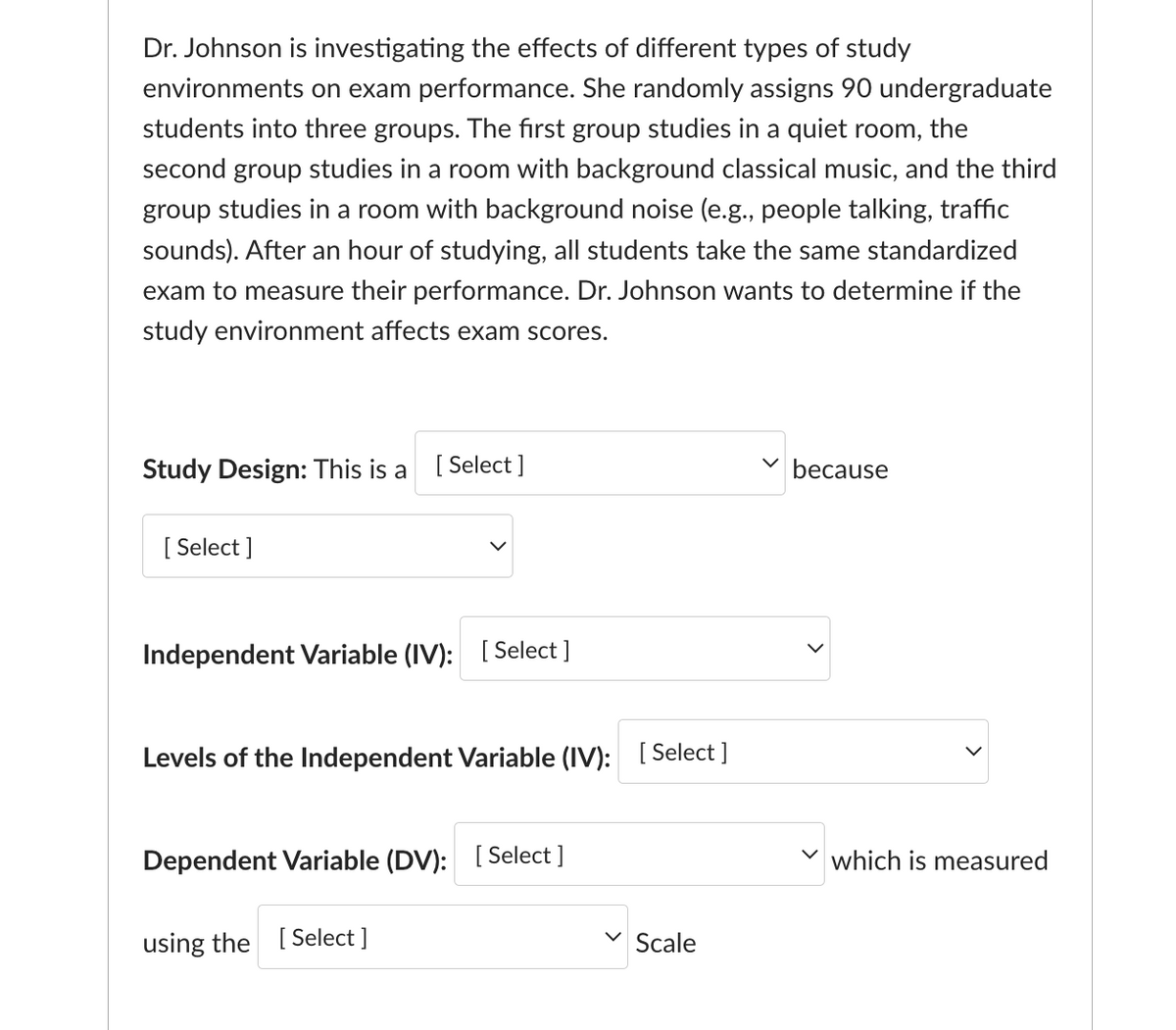 Dr. Johnson is investigating the effects of different types of study
environments on exam performance. She randomly assigns 90 undergraduate
students into three groups. The first group studies in a quiet room, the
second group studies in a room with background classical music, and the third
group studies in a room with background noise (e.g., people talking, traffic
sounds). After an hour of studying, all students take the same standardized
exam to measure their performance. Dr. Johnson wants to determine if the
study environment affects exam scores.
Study Design: This is a [Select]
[Select]
Independent Variable (IV): [Select]
Levels of the Independent Variable (IV): [Select]
Dependent Variable (DV): [Select]
using the [Select]
Scale
because
which is measured