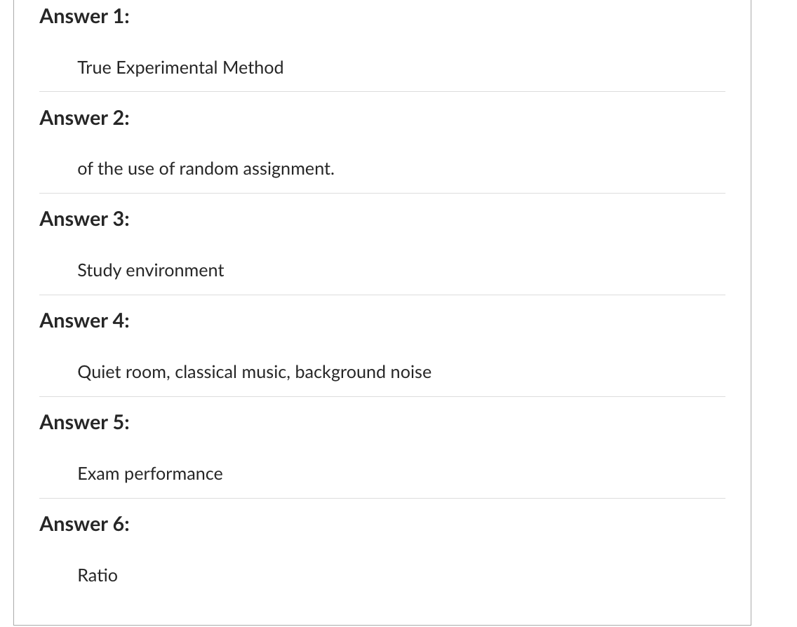 Answer 1:
True Experimental Method
Answer 2:
of the use of random assignment.
Answer 3:
Study environment
Answer 4:
Quiet room, classical music, background noise
Answer 5:
Exam performance
Answer 6:
Ratio