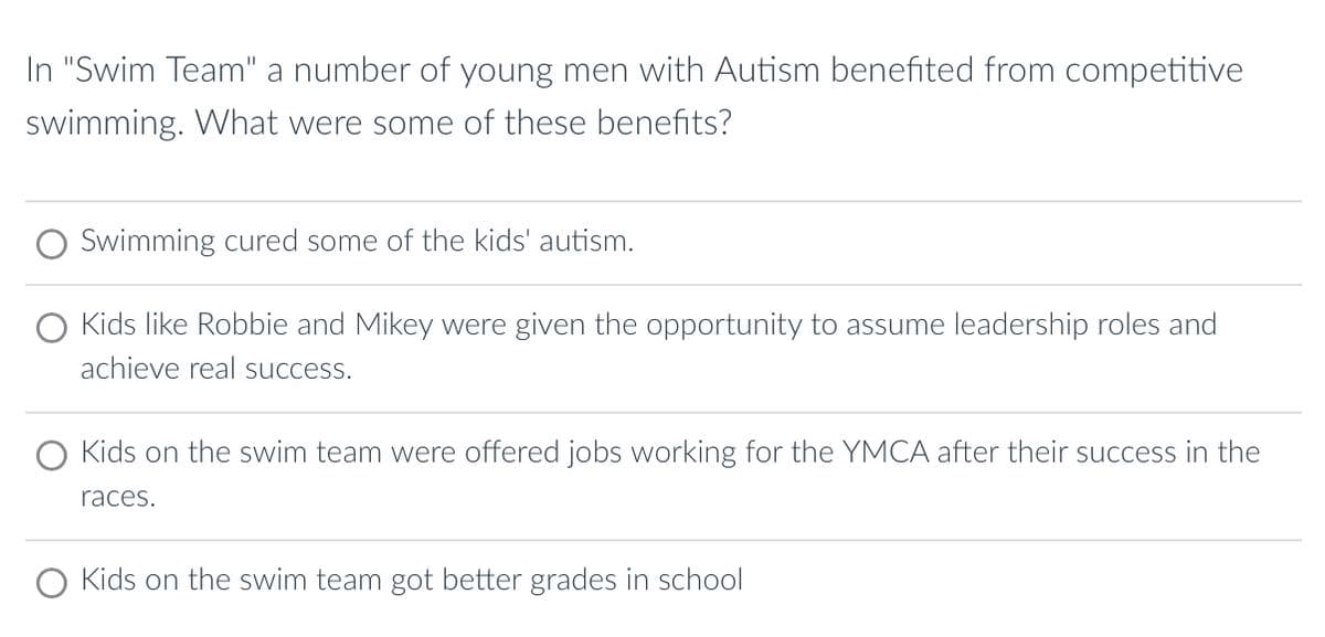 In "Swim Team" a number of young men with Autism benefited from competitive
swimming. What were some of these benefits?
Swimming cured some of the kids' autism.
Kids like Robbie and Mikey were given the opportunity to assume leadership roles and
achieve real success.
Kids on the swim team were offered jobs working for the YMCA after their success in the
races.
O Kids on the swim team got better grades in school