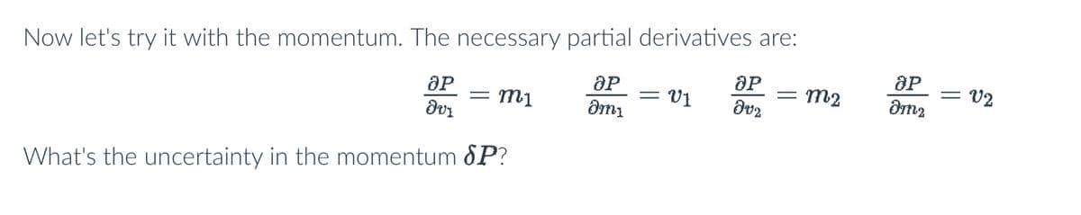 **Exploring Momentum and Partial Derivatives**

In this section, let's delve into the concept of momentum and examine the necessary partial derivatives. We aim to find the partial derivatives for momentum with respect to different variables. Consider the following equations:

\[ \frac{\partial P}{\partial v_1} = m_1 \]

\[ \frac{\partial P}{\partial m_1} = v_1 \]

\[ \frac{\partial P}{\partial v_2} = m_2 \]

\[ \frac{\partial P}{\partial m_2} = v_2 \]

Now, we pose the question: 

**What's the uncertainty in momentum \(\delta P\)?**

These partial derivatives represent the rates of change of momentum concerning velocity (\(v_1\) and \(v_2\)) and mass (\(m_1\) and \(m_2\)). Understanding these derivatives is crucial in analyzing how variations in velocity and mass affect the overall momentum.