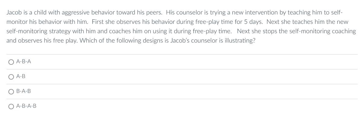 Jacob is a child with aggressive behavior toward his peers. His counselor is trying a new intervention by teaching him to self-
monitor his behavior with him. First she observes his behavior during free-play time for 5 days. Next she teaches him the new
self-monitoring strategy with him and coaches him on using it during free-play time. Next she stops the self-monitoring coaching
and observes his free play. Which of the following designs is Jacob's counselor is illustrating?
A-B-A
A-B
B-A-B
O A-B-A-B