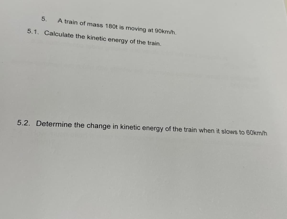 5.
A train of mass 180t is moving at 90km/h.
5.1. Calculate the kinetic energy of the train.
5.2. Determine the change in kinetic energy of the train when it slows to 60km/h