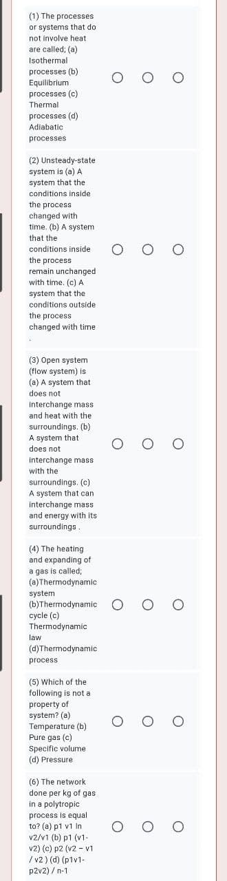 (1) The processes
or systems that do
not involve heat
are called; (a)
Isothermal
processes (b)
Equilibrium
processes (c)
Thermal
processes (d)
Adiabatic
processes
(2) Unsteady-state
system is (a) A
system that the
conditions inside
the process
cher
changed with
time. (b) A system
that the
conditions inside
O O
the process
remain unchanged
with time, (c) A
system that the
conditions outside
the process
changed with time
(3) Open system
(flow system) is
(a) A system that
does not
interchange mass
and heat with the
surroundings. (b)
A system that
ddes fnot
interchange mass
O O
with the
surroundings. (c)
A system that can
interchange mass
and energy with its
surroundings.
(4) The heating
and expanding of
a gas is called;
(a)Thermodynamic
system
(b)Thermodynamic
cycle (c)
Thermodynamic
law
(d)Thermodynamic
process
(5) Which of the
following is not a
property of
system? (a)
Temperature (b)
Pure gas (c)
Specific volume
(d) Pressure
(6) The network
done per kg of gas
in a polytropic
process is equal
to? (a) p1 v1 In
v2/v1 (b) p1 (v1-
O O
v2) (c) p2 (v2 - v1
/ v2 ) (d) (p1v1-
p2v2) / n-1
