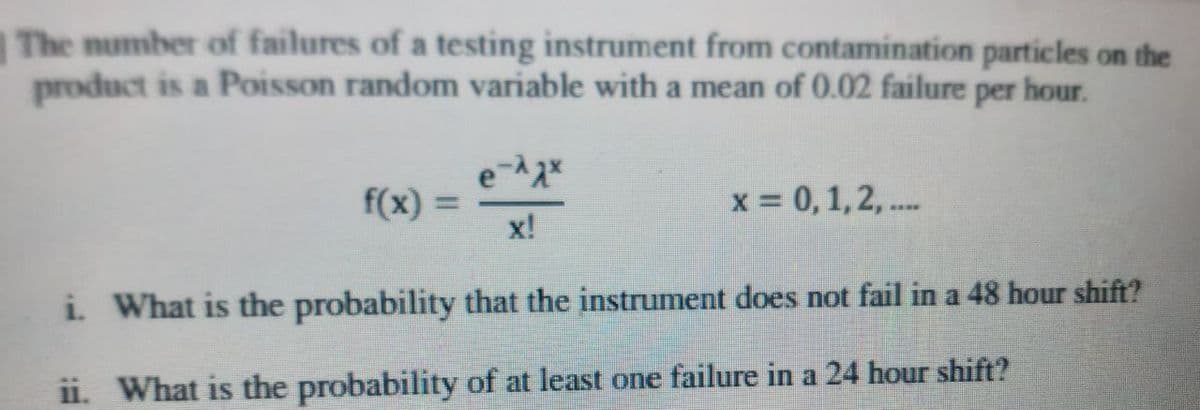 The number of failures of a testing instrument from contamination particles on the
product is a Poisson random variable with a mean of 0.02 failure per hour.
f(x) =
x!
x = 0, 1,2, ...
i What is the probability that the instrument does not fail in a 48 hour shift?
ii. What is the probability of at least one failure in a 24 hour shift?
