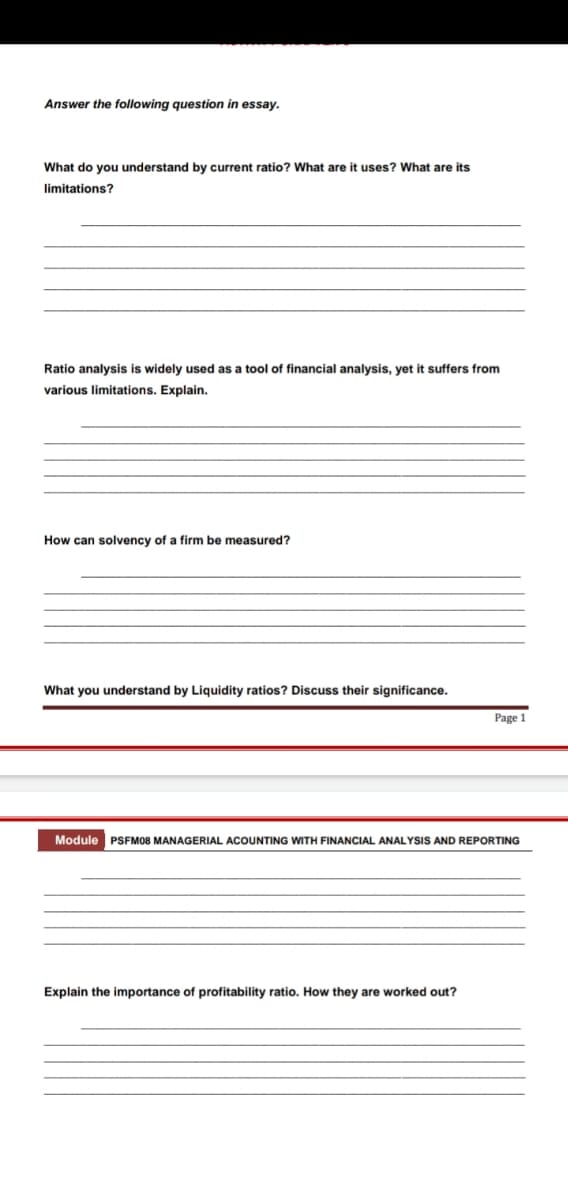 Answer the following question in essay.
What do you understand by current ratio? What are it uses? What are its
limitations?
Ratio analysis is widely used as a tool of financial analysis, yet it suffers from
various limitations. Explain.
How can solvency of a firm be measured?
What you understand by Liquidity ratios? Discuss their significance.
Page 1
Module PSFM08 MANAGERIAL ACOUNTING WITH FINANCIAL ANALYSIS AND REPORTING
Explain the importance of profitability ratio. How they are worked out?
