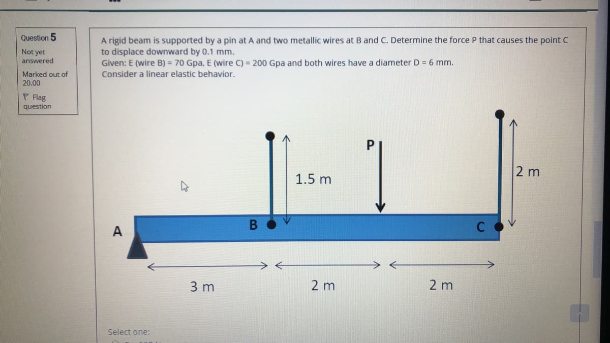 Question 5
A rigid beam is supported by a pin at A and two metallic wires at B and C. Determine the force P that causes the point C
to displace downward by 0.1 mm.
Given: E (wire B) = 70 Gpa, E (wire C) = 200 Gpa and both wires have a diameter D = 6 mm.
Not yet
answered
Marked out of
Consider a linear elastic behavior.
20.00
P Flag
question
P.
2 m
1.5 m
A
3 m
2 m
2 m
Select one:
B
