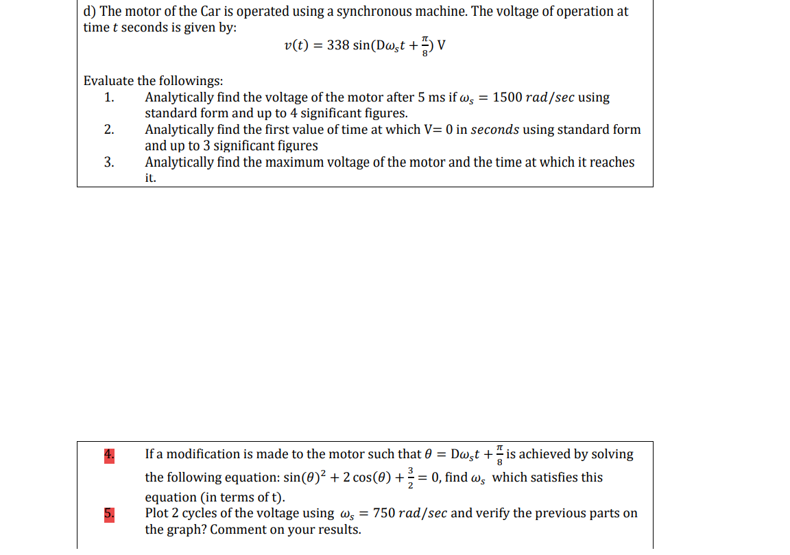 d) The motor of the Car is operated using a synchronous machine. The voltage of operation at
time t seconds is given by:
v(t) = 338 sin(Dw̟t +
V
Evaluate the followings:
1.
Analytically find the voltage
standard form and up to 4 significant figures.
the motor after 5 ms if w, = 1500 rad/sec using
2.
Analytically find the first value of time at which V= 0 in seconds using standard form
and up to 3 significant figures
Analytically find the maximum voltage of the motor and the time at which it reaches
3.
it.
If a modification is made to the motor such that 0 = Dwgt + is achieved by solving
the following equation: sin(0)? + 2 cos(0) += 0, find w, which satisfies this
equation (in terms of t).
Plot 2 cycles of the voltage using Ws = 750 rad/sec and verify the previous parts on
the graph? Comment on your results.
