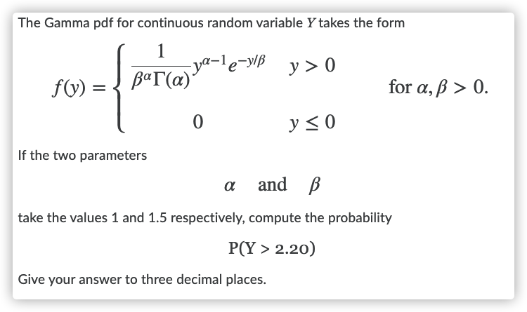 The Gamma pdf for continuous random variable Y takes the form
ya-le-y/ß
βαΓ(α) .
y > 0
f(V) =
for a, ß > 0.
y <0
If the two parameters
and B
take the values 1 and 1.5 respectively, compute the probability
P(Y > 2.20)
Give your answer to three decimal places.
