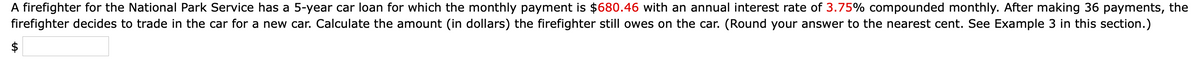 A firefighter for the National Park Service has a 5-year car loan for which the monthly payment is $680.46 with an annual interest rate of 3.75% compounded monthly. After making 36 payments, the
firefighter decides to trade in the car for a new car. Calculate the amount (in dollars) the firefighter still owes on the car. (Round your answer to the nearest cent. See Example 3 in this section.)
