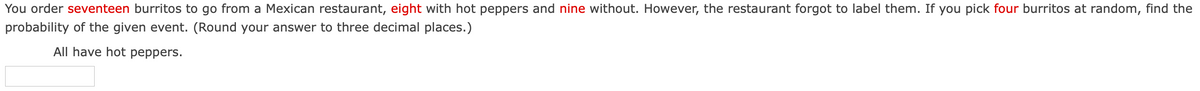 You order seventeen burritos to go from a Mexican restaurant, eight with hot peppers and nine without. However, the restaurant forgot to label them. If you pick four burritos at random, find the
probability of the given event. (Round your answer to three decimal places.)
All have hot peppers.
