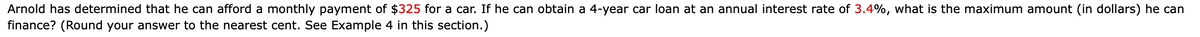 Arnold has determined that he can afford a monthly payment of $325 for a car. If he can obtain a 4-year car loan at an annual interest rate of 3.4%, what is the maximum amount (in dollars) he can
finance? (Round your answer to the nearest cent. See Example 4 in this section.)
